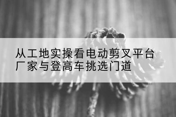 盐边电动剪叉升降平台厂家-从工地实操看电动剪叉平台厂家与登高车挑选门道