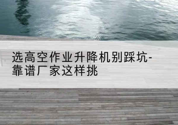 盐边剪叉式升降机厂家-选高空作业升降机别踩坑-靠谱厂家这样挑