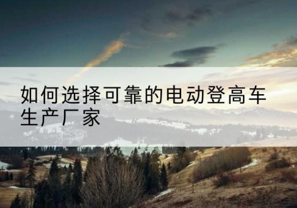 盐边电动登高车厂家-如何选择可靠的电动登高车生产厂家