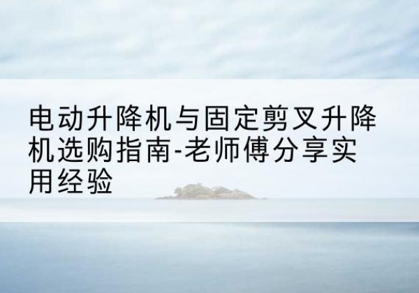 盐边电动升降机怎么选-电动升降机与固定剪叉升降机选购指南-老师傅分享实用经验