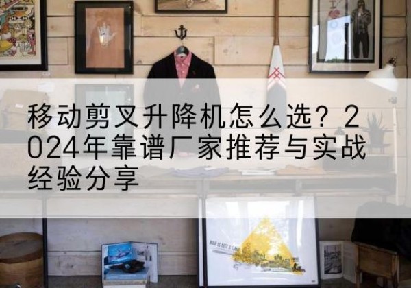 盐边升降平台厂家推荐-移动剪叉升降机怎么选？2024年靠谱厂家推荐与实战经验分享